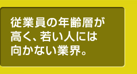 従業員の年齢層が高く、若い人には向かない業界。