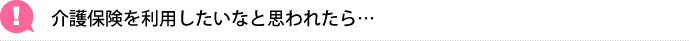 介護保険を利用したいなと思われたら…