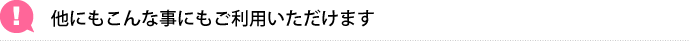 他にもこんな事にもご利用いただけます